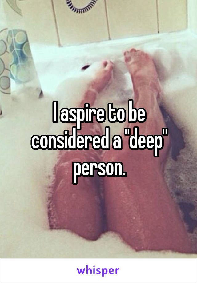 I aspire to be considered a "deep" person.