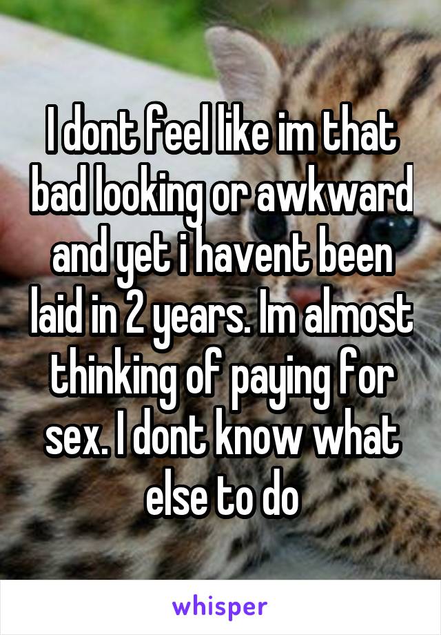 I dont feel like im that bad looking or awkward and yet i havent been laid in 2 years. Im almost thinking of paying for sex. I dont know what else to do