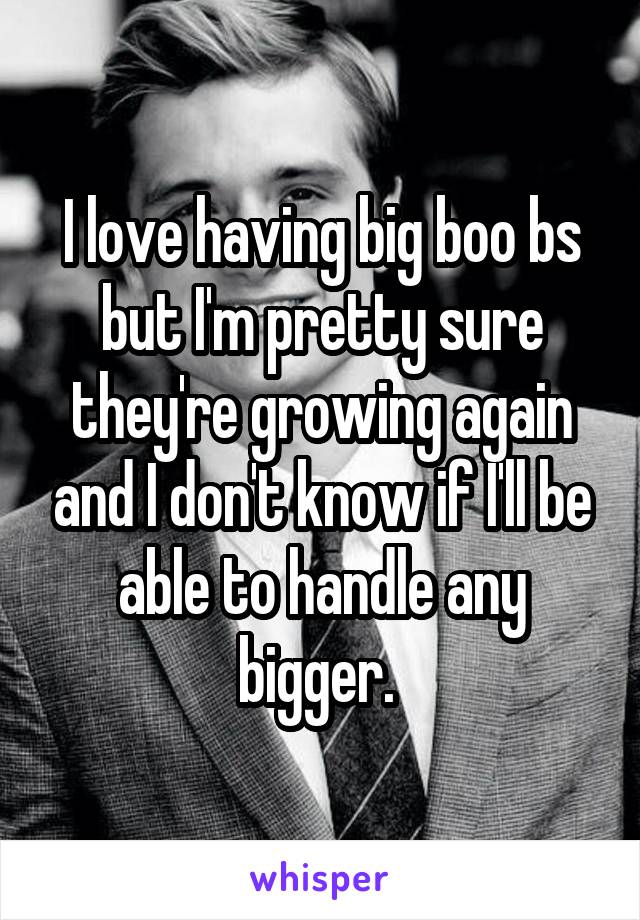 I love having big boo bs but I'm pretty sure they're growing again and I don't know if I'll be able to handle any bigger. 