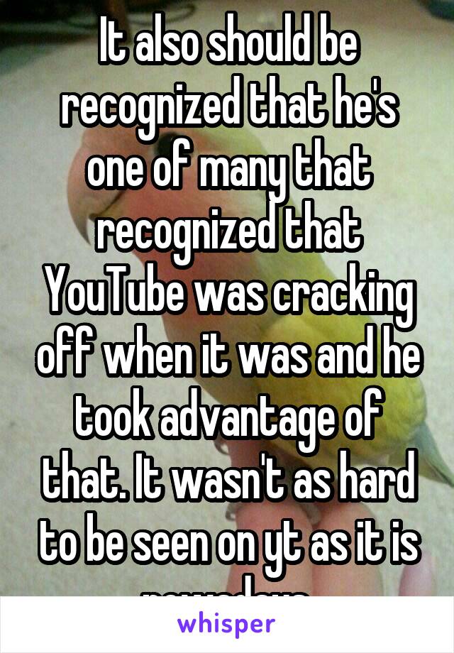 It also should be recognized that he's one of many that recognized that YouTube was cracking off when it was and he took advantage of that. It wasn't as hard to be seen on yt as it is nowadays.