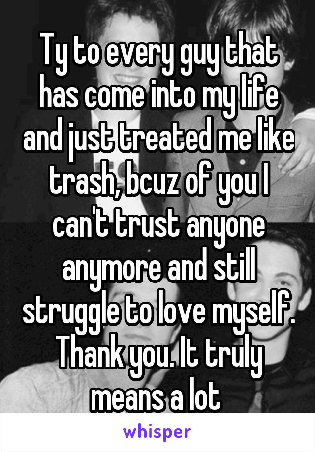 Ty to every guy that has come into my life and just treated me like trash, bcuz of you I can't trust anyone anymore and still struggle to love myself. Thank you. It truly means a lot 