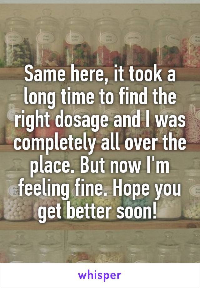 Same here, it took a long time to find the right dosage and I was completely all over the place. But now I'm feeling fine. Hope you get better soon! 