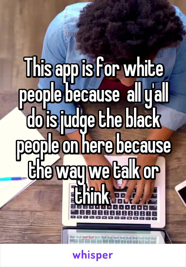 This app is for white people because  all y'all do is judge the black people on here because the way we talk or think 