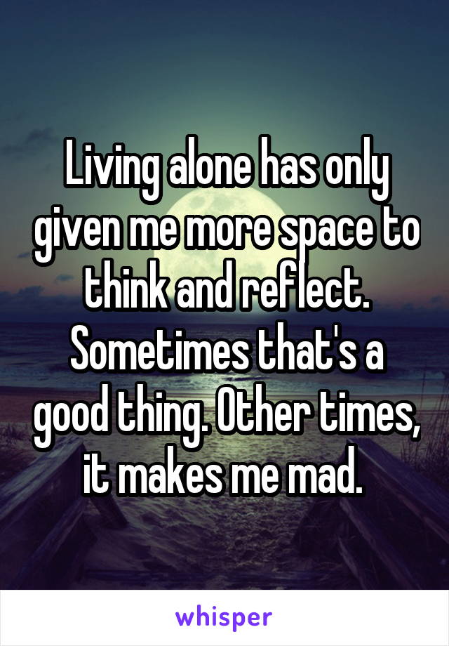 Living alone has only given me more space to think and reflect. Sometimes that's a good thing. Other times, it makes me mad. 