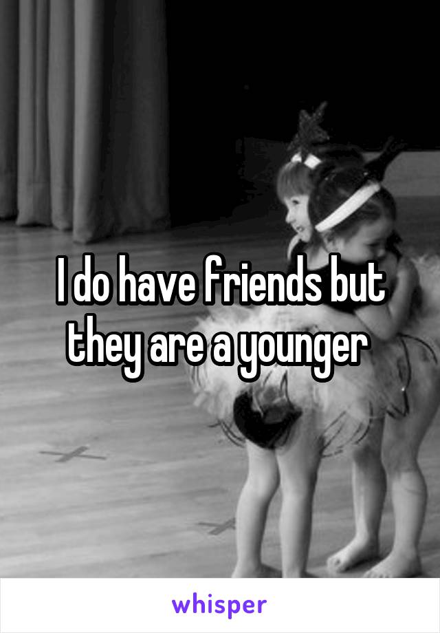 I do have friends but they are a younger 