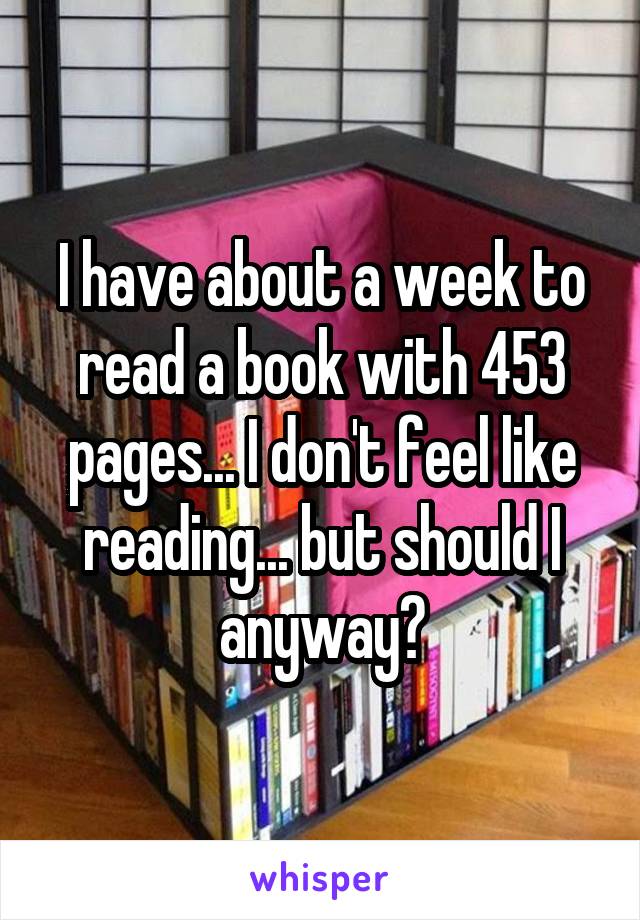 I have about a week to read a book with 453 pages... I don't feel like reading... but should I anyway?