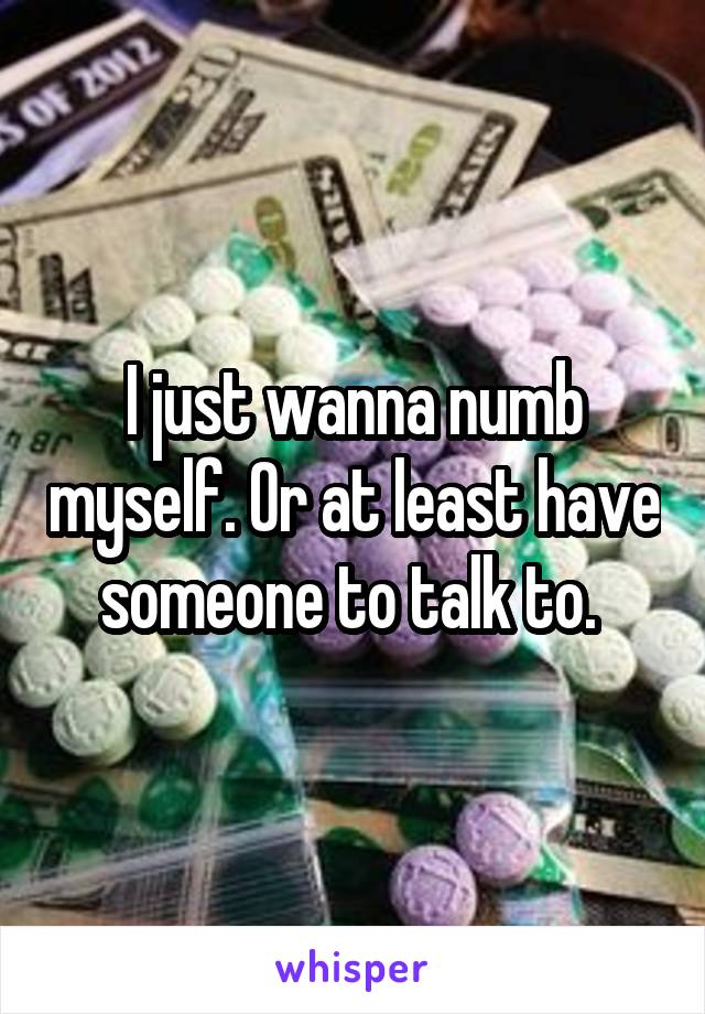 I just wanna numb myself. Or at least have someone to talk to. 