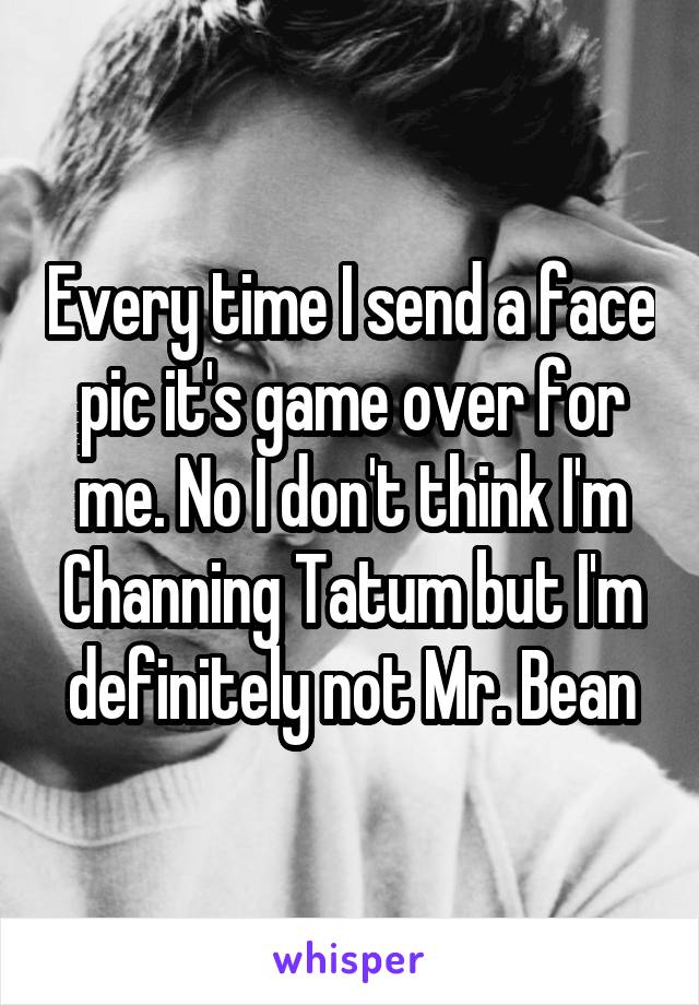 Every time I send a face pic it's game over for me. No I don't think I'm Channing Tatum but I'm definitely not Mr. Bean