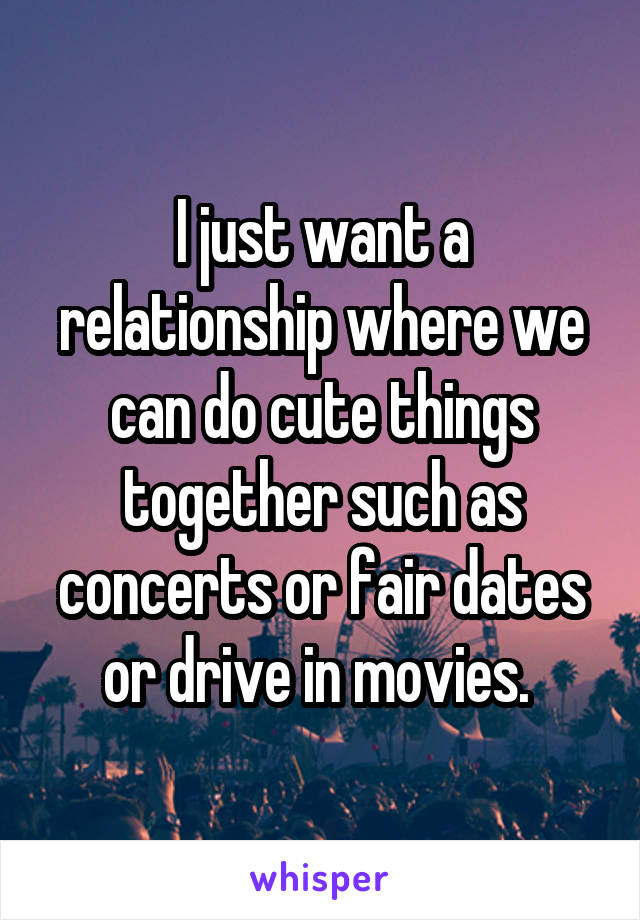 I just want a relationship where we can do cute things together such as concerts or fair dates or drive in movies. 