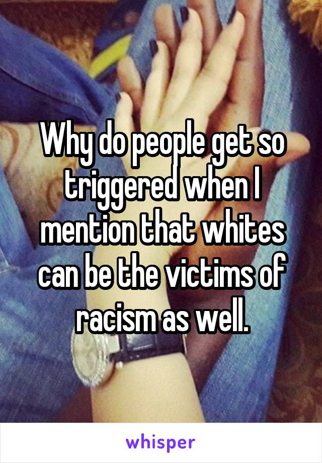 Why do people get so triggered when I mention that whites can be the victims of racism as well.