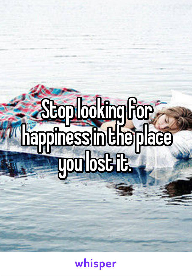 Stop looking for happiness in the place you lost it. 