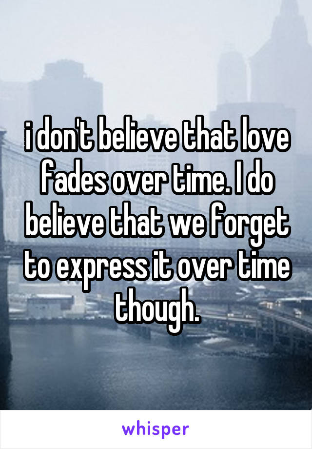 i don't believe that love fades over time. I do believe that we forget to express it over time though.