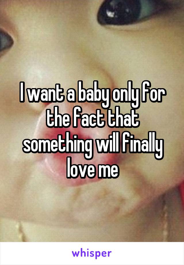 I want a baby only for the fact that something will finally love me