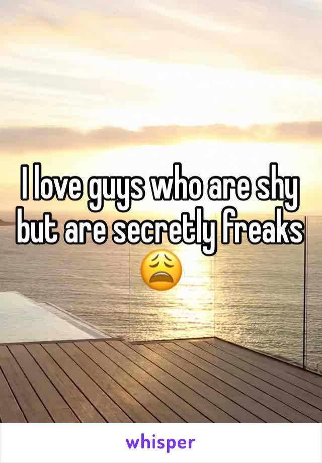 I love guys who are shy but are secretly freaks 😩