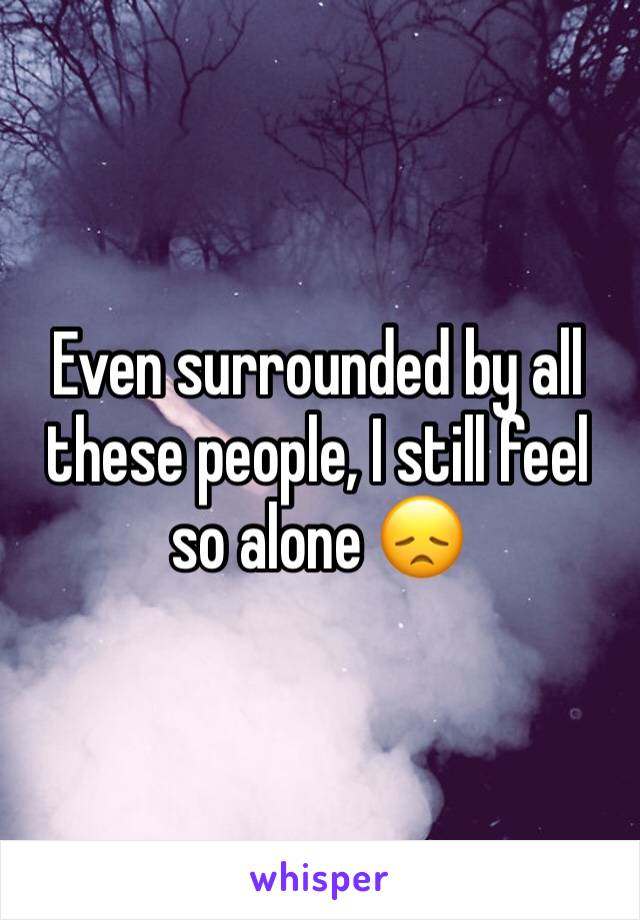 Even surrounded by all these people, I still feel so alone 😞