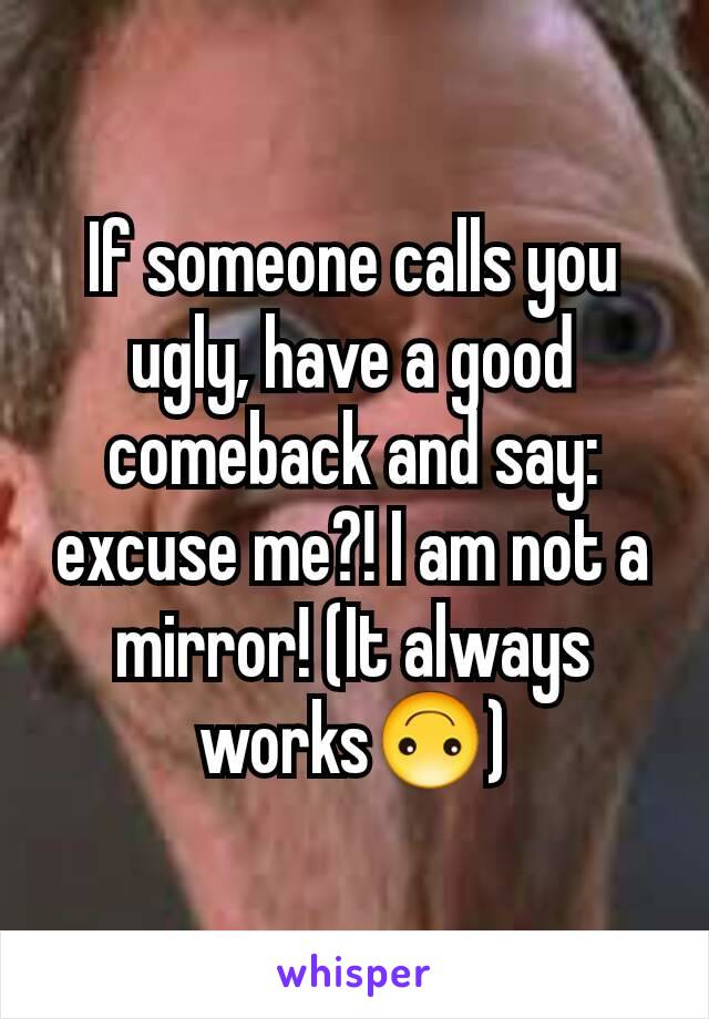 If someone calls you ugly, have a good comeback and say: excuse me?! I am not a mirror! (It always works🙃)