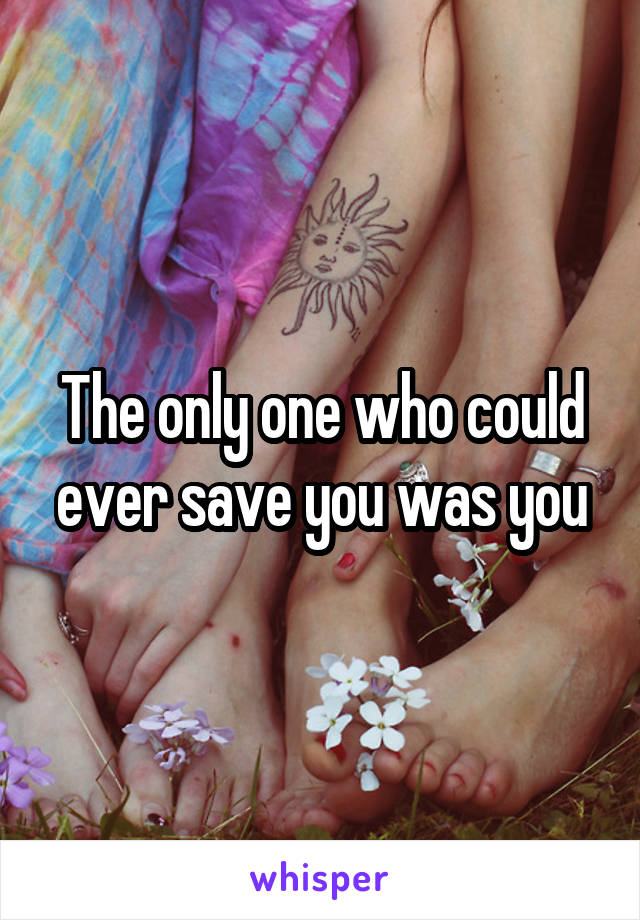 The only one who could ever save you was you