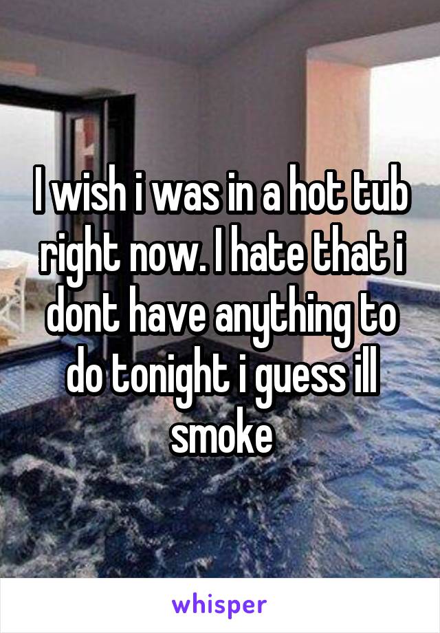 I wish i was in a hot tub right now. I hate that i dont have anything to do tonight i guess ill smoke