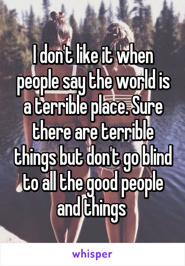 I don't like it when people say the world is a terrible place. Sure there are terrible things but don't go blind to all the good people and things 