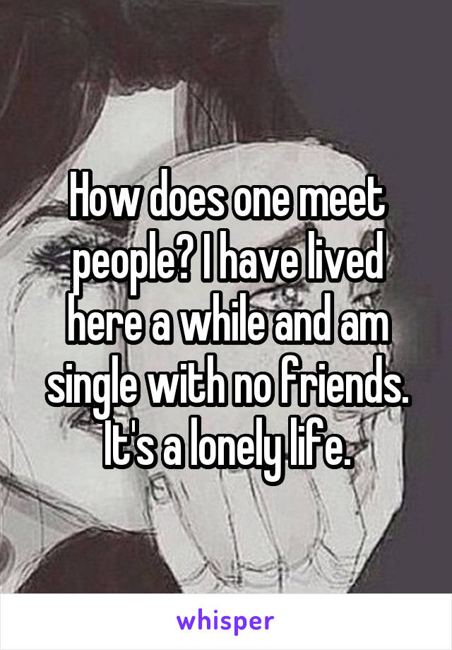 How does one meet people? I have lived here a while and am single with no friends. It's a lonely life.