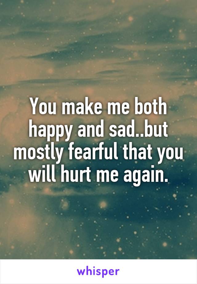 You make me both happy and sad..but mostly fearful that you will hurt me again.