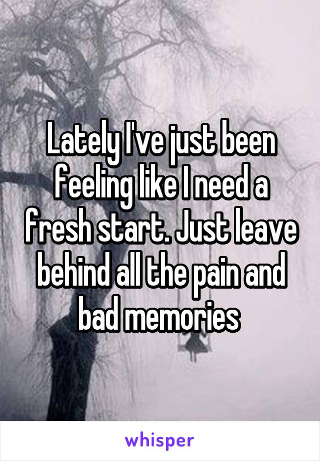 Lately I've just been feeling like I need a fresh start. Just leave behind all the pain and bad memories 