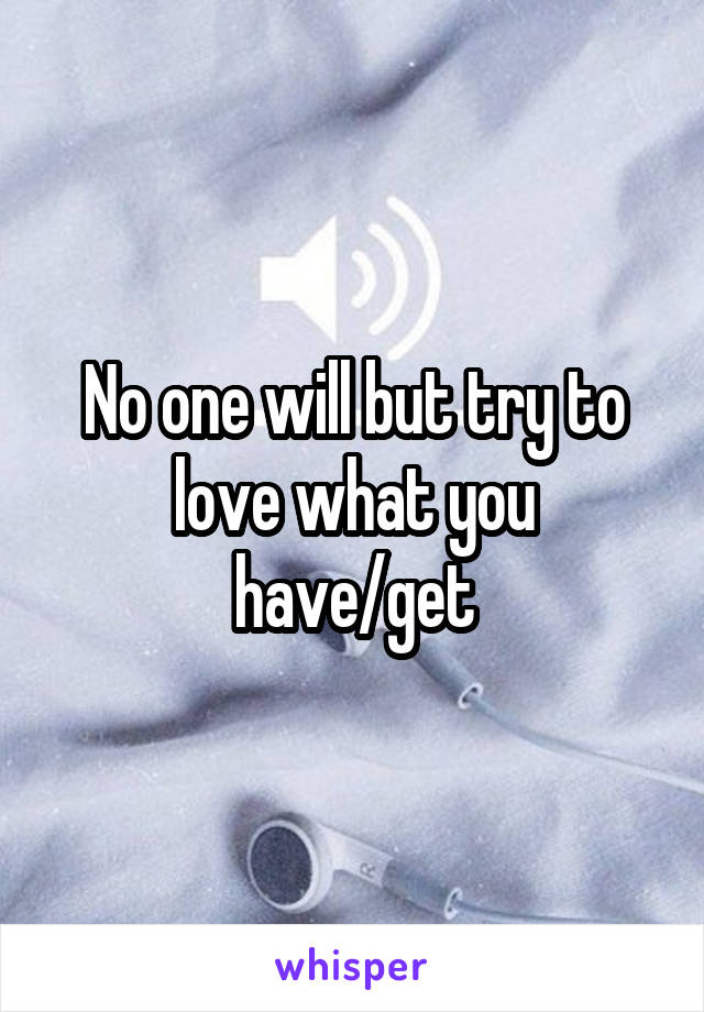 No one will but try to love what you have/get