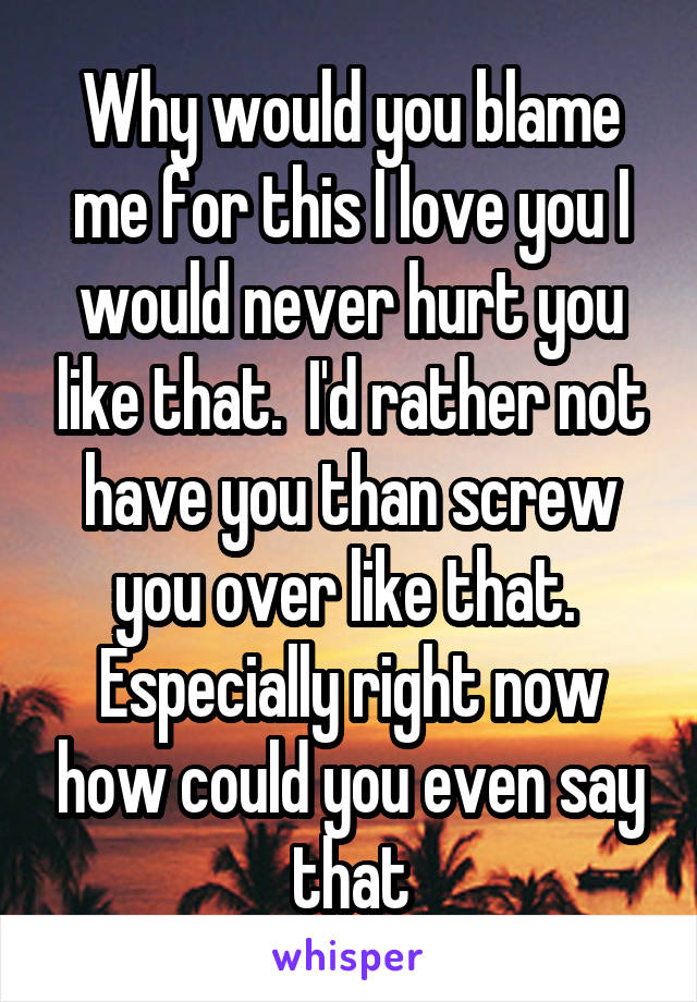 Why would you blame me for this I love you I would never hurt you like that.  I'd rather not have you than screw you over like that.  Especially right now how could you even say that