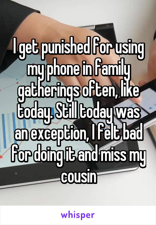 I get punished for using my phone in family gatherings often, like today. Still today was an exception, I felt bad for doing it and miss my cousin