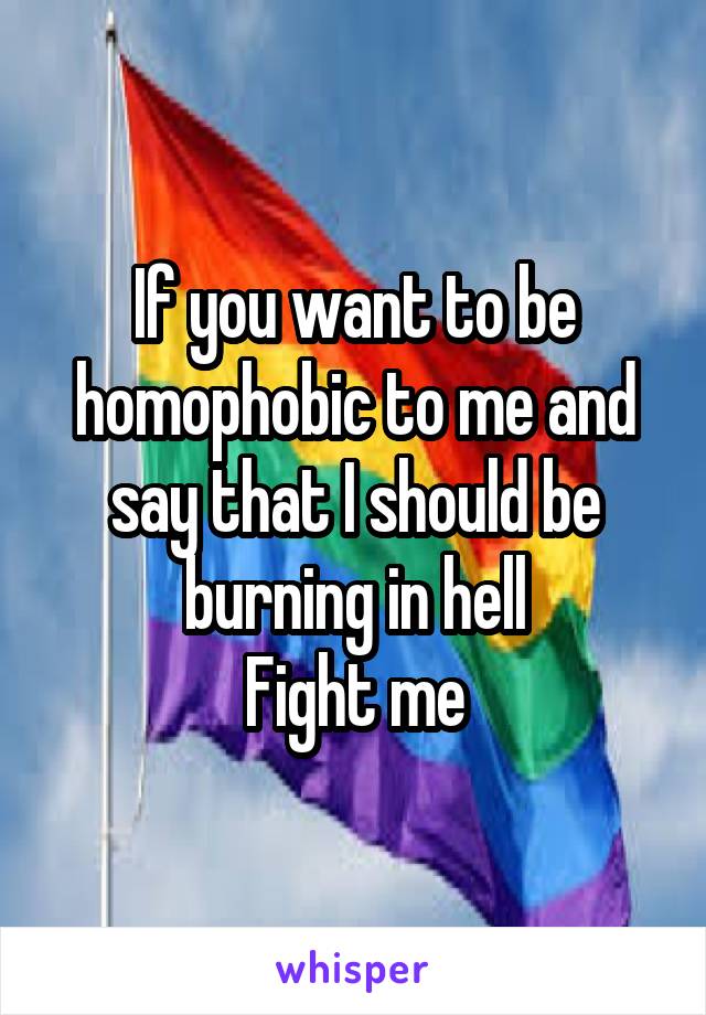 If you want to be homophobic to me and say that I should be burning in hell
Fight me