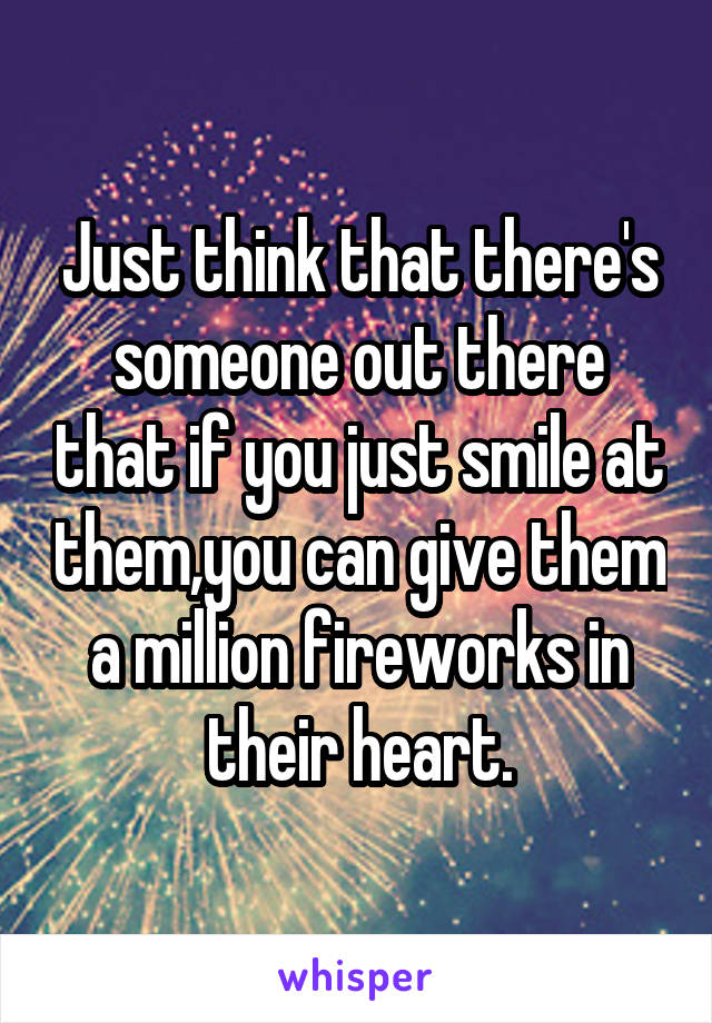 Just think that there's someone out there that if you just smile at them,you can give them a million fireworks in their heart.