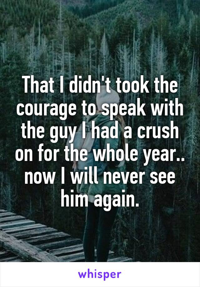 That I didn't took the courage to speak with the guy I had a crush on for the whole year.. now I will never see him again.