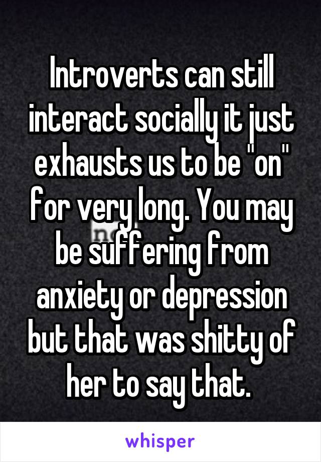 Introverts can still interact socially it just exhausts us to be "on" for very long. You may be suffering from anxiety or depression but that was shitty of her to say that. 