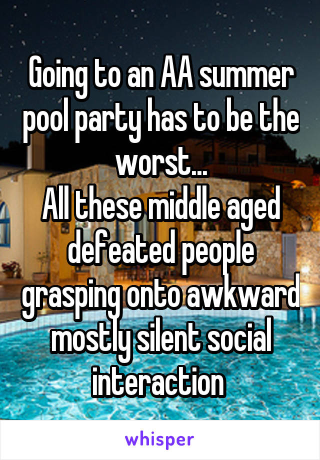 Going to an AA summer pool party has to be the worst...
All these middle aged defeated people grasping onto awkward mostly silent social interaction 