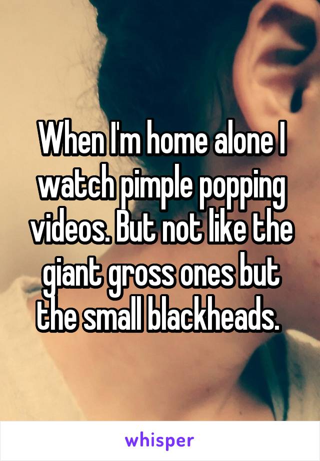 When I'm home alone I watch pimple popping videos. But not like the giant gross ones but the small blackheads. 