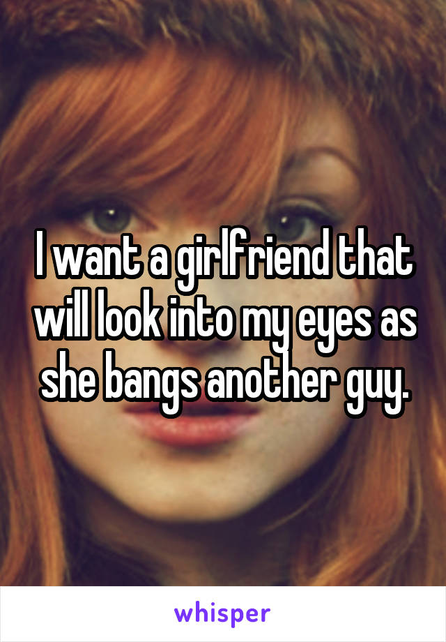 I want a girlfriend that will look into my eyes as she bangs another guy.