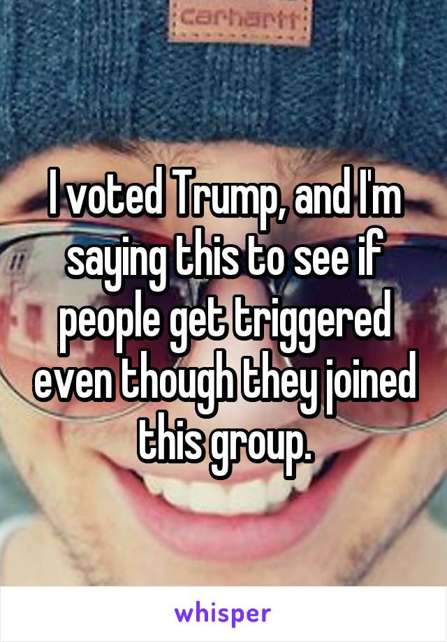 I voted Trump, and I'm saying this to see if people get triggered even though they joined this group.