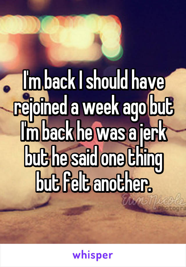 I'm back I should have rejoined a week ago but I'm back he was a jerk but he said one thing but felt another.