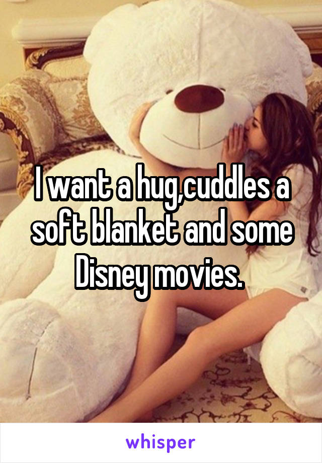 I want a hug,cuddles a soft blanket and some Disney movies. 