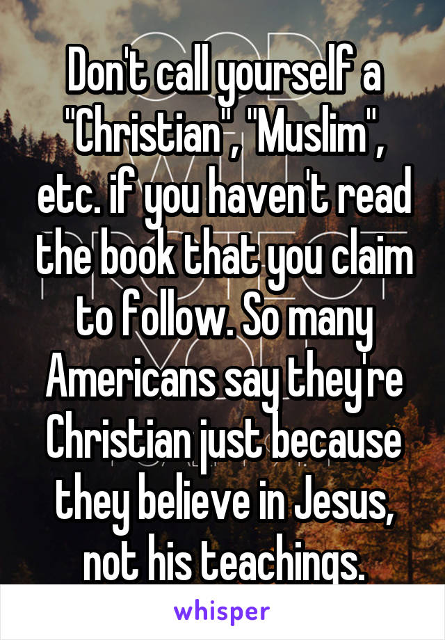 Don't call yourself a "Christian", "Muslim", etc. if you haven't read the book that you claim to follow. So many Americans say they're Christian just because they believe in Jesus, not his teachings.