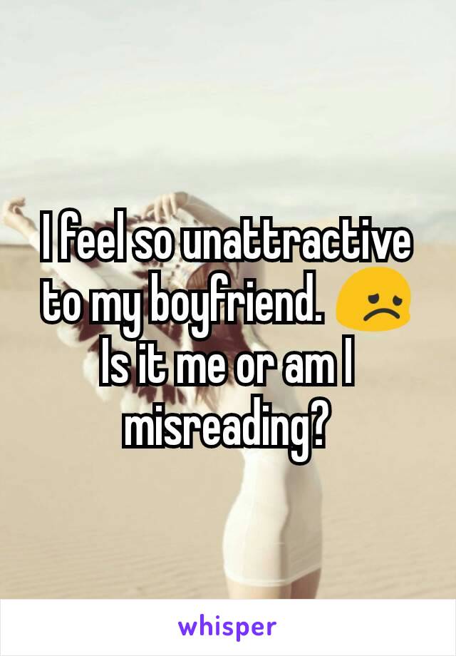 I feel so unattractive to my boyfriend. 😞 Is it me or am I misreading?