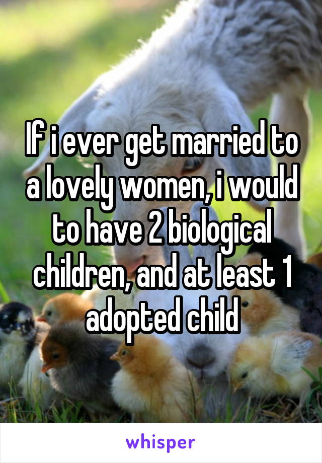 If i ever get married to a lovely women, i would to have 2 biological children, and at least 1 adopted child