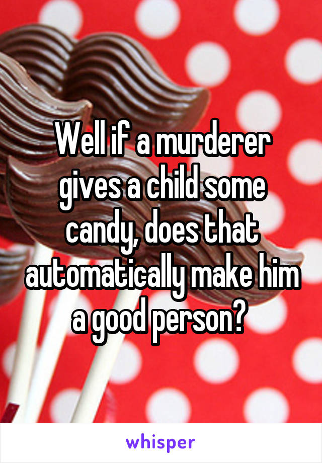 Well if a murderer gives a child some candy, does that automatically make him a good person? 