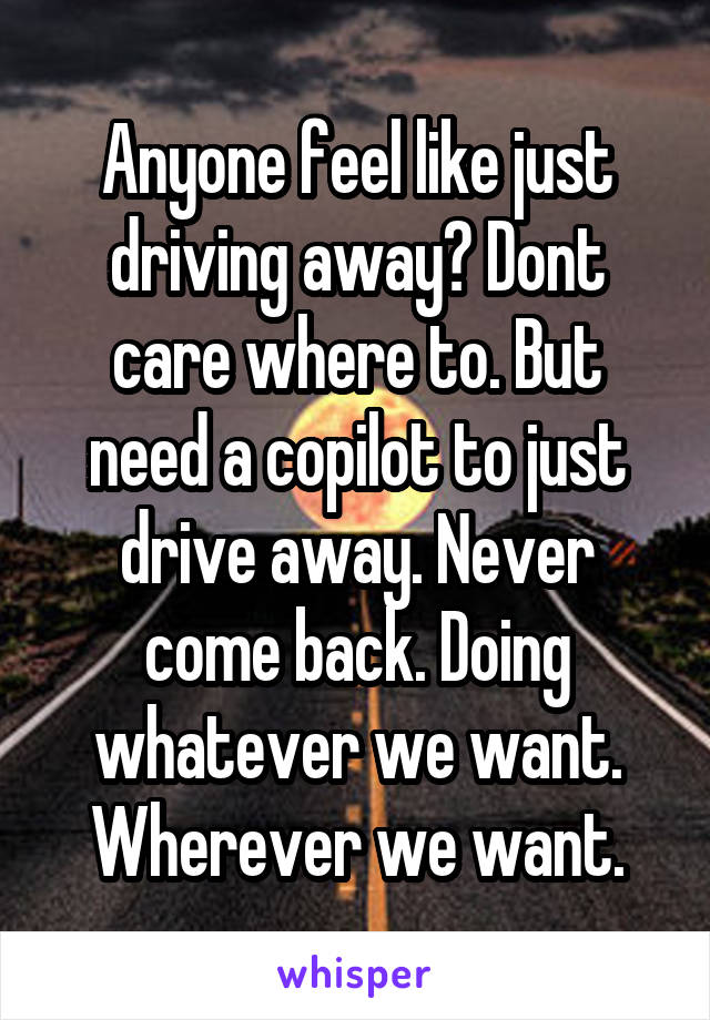 Anyone feel like just driving away? Dont care where to. But need a copilot to just drive away. Never come back. Doing whatever we want. Wherever we want.