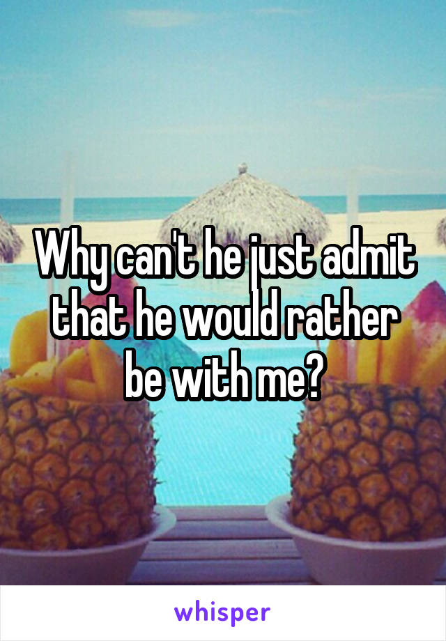 Why can't he just admit that he would rather be with me?