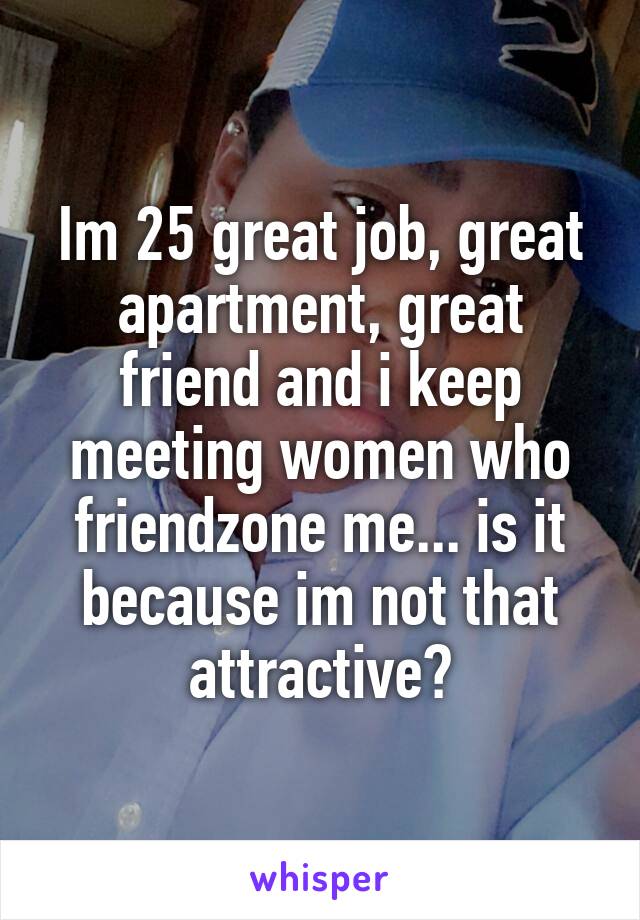 Im 25 great job, great apartment, great friend and i keep meeting women who friendzone me... is it because im not that attractive?