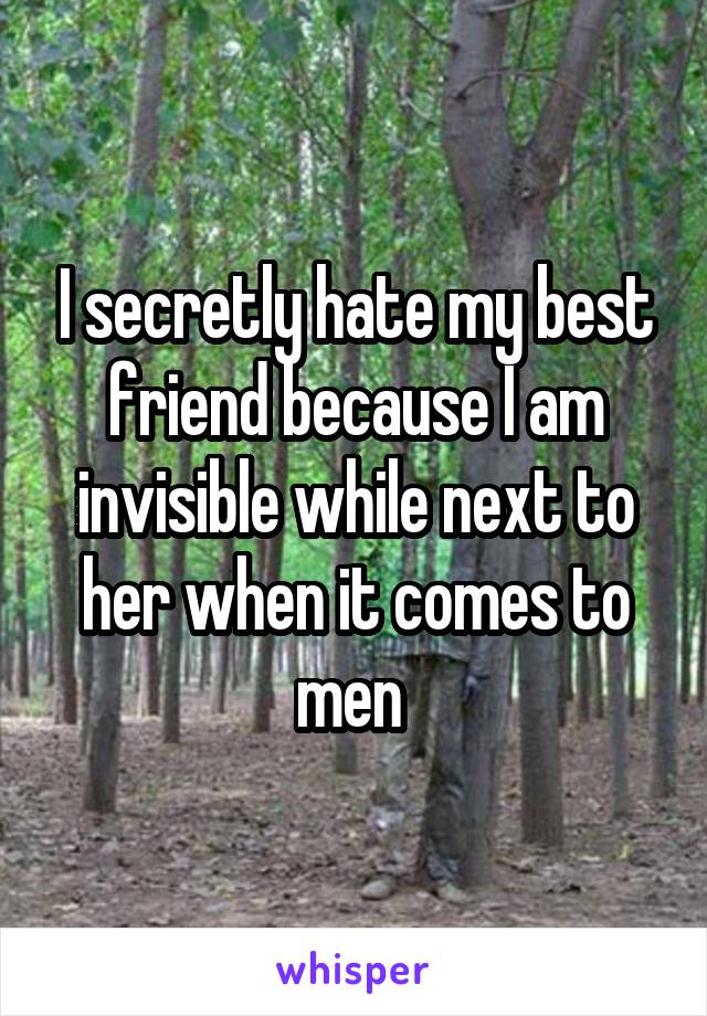 I secretly hate my best friend because I am invisible while next to her when it comes to men 