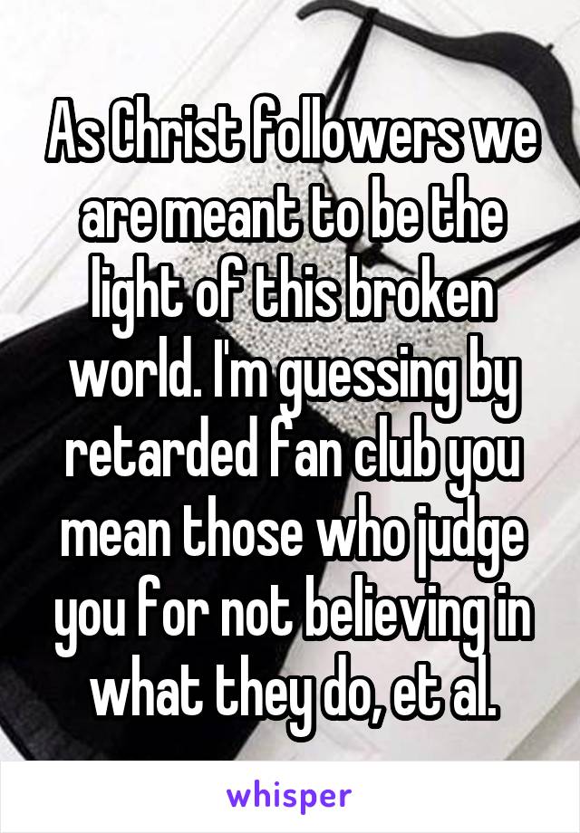 As Christ followers we are meant to be the light of this broken world. I'm guessing by retarded fan club you mean those who judge you for not believing in what they do, et al.