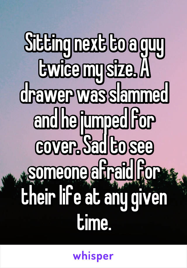 Sitting next to a guy twice my size. A drawer was slammed and he jumped for cover. Sad to see someone afraid for their life at any given time.