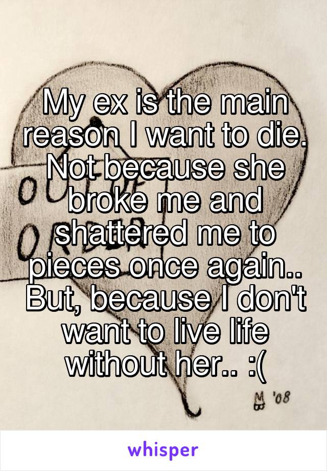 My ex is the main reason I want to die. Not because she broke me and shattered me to pieces once again.. But, because I don't want to live life without her.. :(